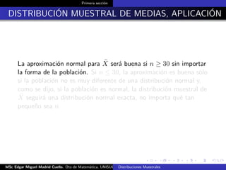 Primera sección
DISTRIBUCIÓN MUESTRAL DE MEDIAS, APLICACIÓN
La aproximación normal para ¯X será buena si n ≥ 30 sin importar
la forma de la población. Si n ≤ 30, la aproximación es buena sólo
si la población no es muy diferente de una distribución normal y,
como se dijo, si la población es normal, la distribución muestral de
¯X seguirá una distribución normal exacta, no importa qué tan
pequeño sea n
MSc Edgar Miguel Madrid Cuello. Dto de Matemática, UNISUCRE Estadística IIDistribuciones Muestrales
 