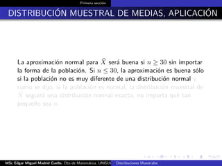 Primera sección
DISTRIBUCIÓN MUESTRAL DE MEDIAS, APLICACIÓN
La aproximación normal para ¯X será buena si n ≥ 30 sin importar
la forma de la población. Si n ≤ 30, la aproximación es buena sólo
si la población no es muy diferente de una distribución normal y,
como se dijo, si la población es normal, la distribución muestral de
¯X seguirá una distribución normal exacta, no importa qué tan
pequeño sea n
MSc Edgar Miguel Madrid Cuello. Dto de Matemática, UNISUCRE Estadística IIDistribuciones Muestrales
 