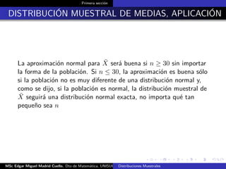 Primera sección
DISTRIBUCIÓN MUESTRAL DE MEDIAS, APLICACIÓN
La aproximación normal para ¯X será buena si n ≥ 30 sin importar
la forma de la población. Si n ≤ 30, la aproximación es buena sólo
si la población no es muy diferente de una distribución normal y,
como se dijo, si la población es normal, la distribución muestral de
¯X seguirá una distribución normal exacta, no importa qué tan
pequeño sea n
MSc Edgar Miguel Madrid Cuello. Dto de Matemática, UNISUCRE Estadística IIDistribuciones Muestrales
 