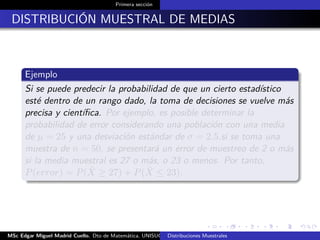 Primera sección
DISTRIBUCIÓN MUESTRAL DE MEDIAS
Ejemplo
Si se puede predecir la probabilidad de que un cierto estadístico
esté dentro de un rango dado, la toma de decisiones se vuelve más
precisa y cientíﬁca. Por ejemplo, es posible determinar la
probabilidad de error considerando una población con una media
de µ = 25 y una desviación estándar de σ = 2.5.si se toma una
muestra de n = 50, se presentará un error de muestreo de 2 o más
si la media muestral es 27 o más, o 23 o menos. Por tanto,
P(error) = P( ¯X ≥ 27) + P( ¯X ≤ 23).
MSc Edgar Miguel Madrid Cuello. Dto de Matemática, UNISUCRE Estadística IIDistribuciones Muestrales
 