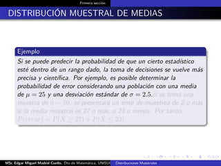 Primera sección
DISTRIBUCIÓN MUESTRAL DE MEDIAS
Ejemplo
Si se puede predecir la probabilidad de que un cierto estadístico
esté dentro de un rango dado, la toma de decisiones se vuelve más
precisa y cientíﬁca. Por ejemplo, es posible determinar la
probabilidad de error considerando una población con una media
de µ = 25 y una desviación estándar de σ = 2.5.si se toma una
muestra de n = 50, se presentará un error de muestreo de 2 o más
si la media muestral es 27 o más, o 23 o menos. Por tanto,
P(error) = P( ¯X ≥ 27) + P( ¯X ≤ 23).
MSc Edgar Miguel Madrid Cuello. Dto de Matemática, UNISUCRE Estadística IIDistribuciones Muestrales
 
