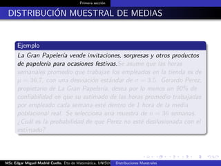 Primera sección
DISTRIBUCIÓN MUESTRAL DE MEDIAS
Ejemplo
La Gran Papelería vende invitaciones, sorpresas y otros productos
de papelería para ocasiones festivas.Se asume que las horas
semanales promedio que trabajan los empleados en la tienda es de
µ = 36.7, con una desviación estándar de σ = 3.5. Gerardo Perez,
propietario de La Gran Papelería, desea por lo menos un 90% de
conﬁabilidad en que su estimado de las horas promedio trabajadas
por empleado cada semana esté dentro de 1 hora de la media
poblacional real. Se selecciona una muestra de n = 36 semanas.
¿Cuál es la probabilidad de que Perez no esté desilusionada con el
estimado?
MSc Edgar Miguel Madrid Cuello. Dto de Matemática, UNISUCRE Estadística IIDistribuciones Muestrales
 