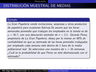 Primera sección
DISTRIBUCIÓN MUESTRAL DE MEDIAS
Ejemplo
La Gran Papelería vende invitaciones, sorpresas y otros productos
de papelería para ocasiones festivas.Se asume que las horas
semanales promedio que trabajan los empleados en la tienda es de
µ = 36.7, con una desviación estándar de σ = 3.5. Gerardo Perez,
propietario de La Gran Papelería, desea por lo menos un 90% de
conﬁabilidad en que su estimado de las horas promedio trabajadas
por empleado cada semana esté dentro de 1 hora de la media
poblacional real. Se selecciona una muestra de n = 36 semanas.
¿Cuál es la probabilidad de que Perez no esté desilusionada con el
estimado?
MSc Edgar Miguel Madrid Cuello. Dto de Matemática, UNISUCRE Estadística IIDistribuciones Muestrales
 