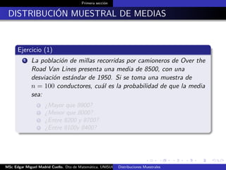 Primera sección
DISTRIBUCIÓN MUESTRAL DE MEDIAS
Ejercicio (1)
1 La población de millas recorridas por camioneros de Over the
Road Van Lines presenta una media de 8500, con una
desviación estándar de 1950. Si se toma una muestra de
n = 100 conductores, cuál es la probabilidad de que la media
sea:
1 ¿Mayor que 8900?
2 ¿Menor que 8000?
3 ¿Entre 8200 y 8700?
4 ¿Entre 8100y 8400?
MSc Edgar Miguel Madrid Cuello. Dto de Matemática, UNISUCRE Estadística IIDistribuciones Muestrales
 