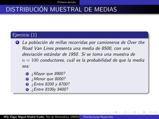 Primera sección
DISTRIBUCIÓN MUESTRAL DE MEDIAS
Ejercicio (1)
1 La población de millas recorridas por camioneros de Over the
Road Van Lines presenta una media de 8500, con una
desviación estándar de 1950. Si se toma una muestra de
n = 100 conductores, cuál es la probabilidad de que la media
sea:
1 ¿Mayor que 8900?
2 ¿Menor que 8000?
3 ¿Entre 8200 y 8700?
4 ¿Entre 8100y 8400?
MSc Edgar Miguel Madrid Cuello. Dto de Matemática, UNISUCRE Estadística IIDistribuciones Muestrales
 