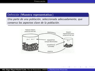 Primera sección
Deﬁnición (Muestra representativa:)
Una parte de una población, seleccionada adecuadamente, que
conserva los aspectos clave de la población.
MSc Edgar Miguel Madrid Cuello. Dto de Matemática, UNISUCRE Estadística IIDistribuciones Muestrales
 