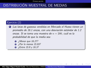 Primera sección
DISTRIBUCIÓN MUESTRAL DE MEDIAS
Ejercicio (2)
1 Las latas de gaseosa vendidas en Mercado el Hueso tienen un
promedio de 16.1 onzas, con una desviación estándar de 1.2
onzas. Si se toma una muestra de n = 200, cuál es la
probabilidad de que la media sea:
1 ¿Menor que 16.27?
2 ¿Por lo menos 15.93?
3 ¿Entre 15.9 y 16.3?
MSc Edgar Miguel Madrid Cuello. Dto de Matemática, UNISUCRE Estadística IIDistribuciones Muestrales
 