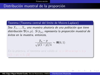 Primera sección
Distribución muestral de la proporción
Teorema (Teorema central del límite de Moivre-Laplace)
Sea X1, ....Xn una muestra aleatoria de una población que tiene
distribución B(n, p). Si p(n) representa la proporción muestral de
éxitos en la muestra, entonces,
pn − p
p(1 − p)/n
∼ N(0, 1)
En la práctica, el teorema será válido si n > 30 o si np > 5 y
n(1 − p) > 5. [3]
MSc Edgar Miguel Madrid Cuello. Dto de Matemática, UNISUCRE Estadística IIDistribuciones Muestrales
 