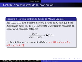 Primera sección
Distribución muestral de la proporción
Teorema (Teorema central del límite de Moivre-Laplace)
Sea X1, ....Xn una muestra aleatoria de una población que tiene
distribución B(n, p). Si p(n) representa la proporción muestral de
éxitos en la muestra, entonces,
pn − p
p(1 − p)/n
∼ N(0, 1)
En la práctica, el teorema será válido si n > 30 o si np > 5 y
n(1 − p) > 5. [3]
MSc Edgar Miguel Madrid Cuello. Dto de Matemática, UNISUCRE Estadística IIDistribuciones Muestrales
 