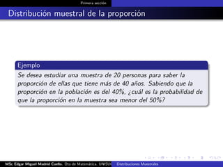 Primera sección
Distribución muestral de la proporción
Ejemplo
Se desea estudiar una muestra de 20 personas para saber la
proporción de ellas que tiene más de 40 años. Sabiendo que la
proporción en la población es del 40%, ¿cuál es la probabilidad de
que la proporción en la muestra sea menor del 50%?
MSc Edgar Miguel Madrid Cuello. Dto de Matemática, UNISUCRE Estadística IIDistribuciones Muestrales
 