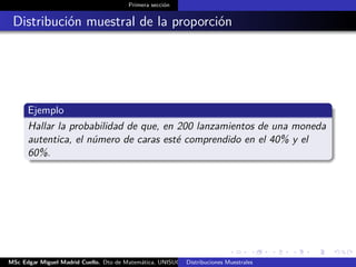 Primera sección
Distribución muestral de la proporción
Ejemplo
Hallar la probabilidad de que, en 200 lanzamientos de una moneda
autentica, el número de caras esté comprendido en el 40% y el
60%.
MSc Edgar Miguel Madrid Cuello. Dto de Matemática, UNISUCRE Estadística IIDistribuciones Muestrales
 