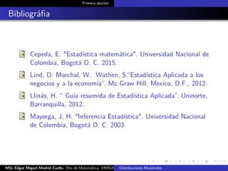 Primera sección
Bibliográﬁa
Cepeda, E. "Estadística matemática". Universidad Nacional de
Colombia, Bogotá D. C. 2015.
Lind, D. Marchal, W. Wathen, S.“Estadística Aplicada a los
negocios y a la economía”. Mc Graw Hill, Mexico, D.F., 2012.
Llinás, H. “ Guía resumida de Estadística Aplicada”. Uninorte,
Barranquilla, 2012.
Mayorga, J, H. "Inferencia Estadística". Universidad Nacional
de Colombia, Bogotá D. C. 2003.
MSc Edgar Miguel Madrid Cuello. Dto de Matemática, UNISUCRE Estadística IIDistribuciones Muestrales
 