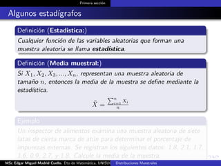 Primera sección
Algunos estadígrafos
Deﬁnición (Estadistica:)
Cualquier función de las variables aleatorias que forman una
muestra aleatoria se llama estadística.
Deﬁnición (Media muestral:)
Si X1, X2, X3, ..., Xn, representan una muestra aleatoria de
tamaño n, entonces la media de la muestra se deﬁne mediante la
estadística.
¯X =
n
i=1
Xi
n
Ejemplo
Un inspector de alimentos examina una muestra aleatoria de siete
latas de cierta marca de atún para determinar el porcentaje de
impurezas externas. Se registran los siguientes datos: 1.8, 2.1, 1.7,
1.6, 0.9, 2.7, y 1.8. Calcule la media de la muestra.
MSc Edgar Miguel Madrid Cuello. Dto de Matemática, UNISUCRE Estadística IIDistribuciones Muestrales
 