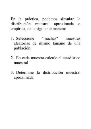 En la práctica, podemos simular la
distribución muestral aproximada o
empírica, de la siguiente manera:
1. Seleccione "muchas" muestras
aleatorias de mismo tamaño de una
población.
2. En cada muestra calcule el estadístico
muestral
3. Determine la distribución muestral
aproximada
 