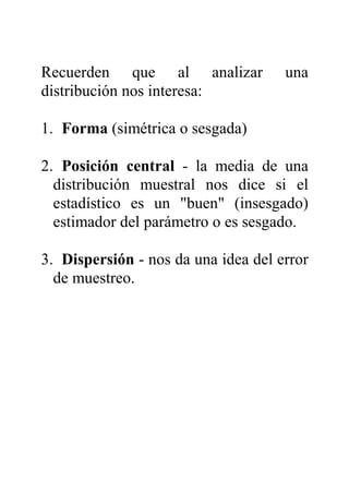 Recuerden que al analizar una
distribución nos interesa:
1. Forma (simétrica o sesgada)
2. Posición central - la media de una
distribución muestral nos dice si el
estadístico es un "buen" (insesgado)
estimador del parámetro o es sesgado.
3. Dispersión - nos da una idea del error
de muestreo.
 
