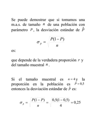Se puede demostrar que si tomamos una
m.a.s. de tamaño n de una población con
parámetro P , la desviación estándar de $p
es:
que depende de la verdadera proporción P y
del tamaño muestral n .
Si el tamaño muestral es 4=n y la
proporción en la población es 5,0=P
entonces la desviación estándar de $p es:
n
PP
p
)1(
ˆ
−
=σ
25,0
4
)5,01(5,0)1(
ˆ
=
−
=
−
=
n
PP
pσ
 