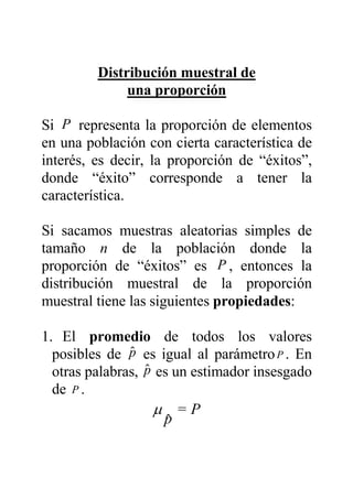 Distribución muestral de
una proporción
Si P representa la proporción de elementos
en una población con cierta característica de
interés, es decir, la proporción de “éxitos”,
donde “éxito” corresponde a tener la
característica.
Si sacamos muestras aleatorias simples de
tamaño n de la población donde la
proporción de “éxitos” es P , entonces la
distribución muestral de la proporción
muestral tiene las siguientes propiedades:
1. El promedio de todos los valores
posibles de $p es igual al parámetroP . En
otras palabras, $p es un estimador insesgado
de P .
P=
pˆ
µ
 