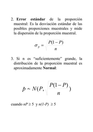 2. Error estándar de la proporción
muestral: Es la desviación estándar de las
posibles proporciones muestrales y mide
la dispersión de la proporción muestral.
3. Si n es “suficientemente” grande, la
distribución de la proporción muestral es
aproximadamente Normal:
)
)1(
,(~ˆ
n
PP
PNp
−
&
cuando nP ≥ 5 y n(1-P) ≥ 5
n
PP
p
)1(
ˆ
−
=σ
 