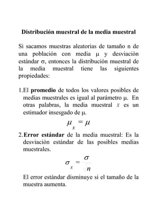 Distribución muestral de la media muestral
Si sacamos muestras aleatorias de tamaño n de
una población con media µ y desviación
estándar σ, entonces la distribución muestral de
la media muestral tiene las siguientes
propiedades:
1.El promedio de todos los valores posibles de
medias muestrales es igual al parámetro µ. En
otras palabras, la media muestral X es un
estimador insesgado de µ.
µµ =
x
2.Error estándar de la media muestral: Es la
desviación estándar de las posibles medias
muestrales.
n
=
x
σ
σ
El error estándar disminuye si el tamaño de la
muestra aumenta.
 