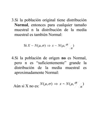 3.Si la población original tiene distribución
Normal, entonces para cualquier tamaño
muestral n la distribución de la media
muestral es también Normal:
),(~),(~Si
n
NxNX σµσµ ⇒
4.Si la población de origen no es Normal,
pero n es “suficientemente” grande la
distribución de la media muestral es
aproximadamente Normal:
Aún si X no es:
),(~),(
n
NxN σµσµ &⇒
 