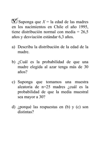 Suponga que X = la edad de las madres
en los nacimientos en Chile el año 1995,
tiene distribución normal con media = 26,5
años y desviación estándar 6,3 años.
a) Describa la distribución de la edad de la
madre.
b) ¿Cuál es la probabilidad de que una
madre elegida al azar tenga más de 30
años?
c) Suponga que tomamos una muestra
aleatoria de n=25 madres ¿cuál es la
probabilidad de que la media muestral
sea mayor a 30?
d) ¿porqué las respuestas en (b) y (c) son
distintas?
 