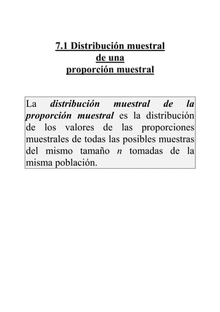 7.1 Distribución muestral
de una
proporción muestral
La distribución muestral de la
proporción muestral es la distribución
de los valores de las proporciones
muestrales de todas las posibles muestras
del mismo tamaño n tomadas de la
misma población.
 