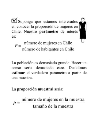 Suponga que estamos interesados
en conocer la proporción de mujeres en
Chile. Nuestro parámetro de interés
es:
Chileenhabitantesdenúmero
Chileenmujeresdenúmero
=P
La población es demasiado grande. Hacer un
censo sería demasiado caro. Decidimos
estimar el verdadero parámetro a partir de
una muestra.
La proporción muestral sería:
muestraladetamaño
muestralaenmujeresdenúmero
ˆ =p
 