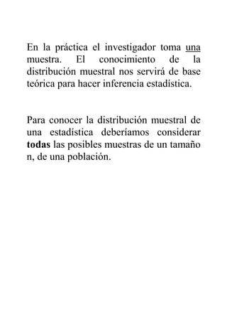 En la práctica el investigador toma una
muestra. El conocimiento de la
distribución muestral nos servirá de base
teórica para hacer inferencia estadística.
Para conocer la distribución muestral de
una estadística deberíamos considerar
todas las posibles muestras de un tamaño
n, de una población.
 