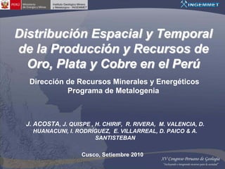 Distribución Espacial y Temporal
de la Producción y Recursos de
  Oro, Plata y Cobre en el Perú
  Dirección de Recursos Minerales y Energéticos
            Programa de Metalogenia



 J. ACOSTA, J. QUISPE , H. CHIRIF, R. RIVERA, M. VALENCIA, D.
   HUANACUNI, I. RODRÍGUEZ, E. VILLARREAL, D. PAICO & A.
                      SANTISTEBAN

                   Cusco, Setiembre 2010
 