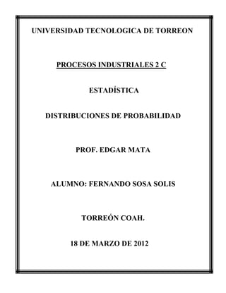 UNIVERSIDAD TECNOLOGICA DE TORREON



     PROCESOS INDUSTRIALES 2 C


            ESTADÍSTICA


  DISTRIBUCIONES DE PROBABILIDAD



         PROF. EDGAR MATA



    ALUMNO: FERNANDO SOSA SOLIS



          TORREÓN COAH.


        18 DE MARZO DE 2012
 