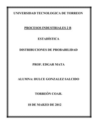 UNIVERSIDAD TECNOLOGICA DE TORREON



     PROCESOS INDUSTRIALES 2 B


            ESTADÍSTICA


  DISTRIBUCIONES DE PROBABILIDAD



         PROF. EDGAR MATA



  ALUMNA: DULCE GONZALEZ SALCIDO



          TORREÓN COAH.


      18 DE MARZO DE 2012
 