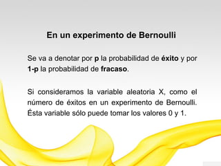 Se va a denotar por p la probabilidad de éxito y por
1-p la probabilidad de fracaso.
EXPERIMENTO DE BERNOULLI
Si consideramos la variable aleatoria X, como el
número de éxitos en un experimento de Bernoulli.
Esta variable sólo puede tomar los valores 0 y 1.
 