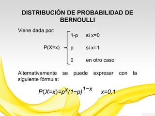 DISTRIBUCIÓN DE PROBABILIDAD DE
BERNOULLI
Esta distribución depende solamente del valor de
probabilidad de éxito p y en consecuencia, para
diferentes valores de p se obtienen diferentes
distribuciones de Bernoulli, a este valor p se le
denomina parámetro de la distribución.
 