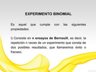 EXPERIMENTO BINOMIAL
Es aquel que cumple con las siguientes
propiedades:
i) Consiste en n ensayos de Bernoulli, es decir, la
repetición n veces de un experimento que consta de
dos posibles resultados, que llamaremos éxito o
fracaso.
 