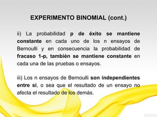 EXPERIMENTO BINOMIAL (cont.)
ii) La probabilidad p de éxito se mantiene
constante en cada uno de los n ensayos de
Bernoulli y en consecuencia la probabilidad de
fracaso 1-p, también se mantiene constante en
cada una de las pruebas o ensayos.
iii) Los n ensayos de Bernoulli son independientes
entre sí, o sea que el resultado de un ensayo no
afecta el resultado de los demás.
 