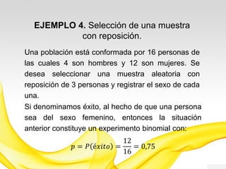 EJEMPLO 3. Selección de una muestra
con reposición.
Una población está conformada por 16 personas de
las cuales 4 son hombres y 12 son mujeres. Se
desea seleccionar una muestra aleatoria con
reposición de 3 personas y registrar el sexo de cada
una.
Si denominamos éxito, al hecho de que una persona
sea del sexo femenino, entonces la situación
anterior constituye un experimento binomial con:
𝑝 = 𝑃 é𝑥𝑖𝑡𝑜 =
12
16
= 0,75
 