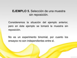 EJEMPLO 4. Selección de una muestra
sin reposición.
Consideremos la situación del ejemplo anterior,
pero en éste ejemplo se tomará la muestra sin
reposición.
No es un experimento binomial, por cuanto los
ensayos no son independientes entre sí.
 