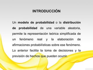 INTRODUCCIÓN
Un modelo de probabilidad o la distribución
de probabilidad de una variable aleatoria,
permite la representación teórica simplificada de
un fenómeno real y la elaboración de
afirmaciones probabilísticas sobre ese fenómeno.
Lo anterior facilita la toma de decisiones y la
previsión de hechos que pueden ocurrir.
 