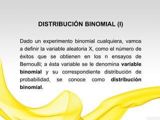 DISTRIBUCIÓN BINOMIAL (I)
Dado un experimento binomial cualquiera, vamos
a definir la variable aleatoria X, como el número de
éxitos que se obtienen en los n ensayos de
Bernoulli; a ésta variable se le denomina variable
binomial y su correspondiente distribución de
probabilidad, se conoce como distribución
binomial.
 