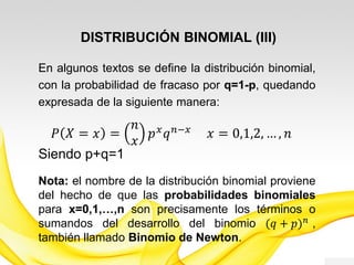 DISTRIBUCIÓN BINOMIAL (III)
En algunos textos se define la distribución binomial,
con la probabilidad de fracaso por q=1-p, quedando
expresada de la siguiente manera:
𝑃 𝑋 = 𝑥 =
𝑛
𝑥
𝑝 𝑥 𝑞 𝑛−𝑥 𝑥 = 0,1,2, … , 𝑛
𝑆𝑖𝑒𝑛𝑑𝑜 𝑝 + 𝑞 = 1
Nota: el nombre de la distribución binomial proviene
del hecho de que las probabilidades binomiales
para 𝒙 = 𝟎, 𝟏, … , 𝒏 son precisamente los términos o
sumandos del desarrollo del binomio (𝑝 + 𝑞) 𝑛
,
también llamado Binomio de Newton.
 