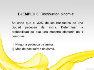 EJEMPLO 6. Distribución Binomial.
Se tiene una tasa de prevalencia del 30% de
asma en los habitantes de una ciudad.
Determinar la probabilidad de que: a) ninguna
padezca de asma y b) más de dos sufran de
asma, en una muestra aleatoria de 4 personas.
 