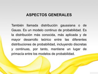 ASPECTOS GENERALES
También llamada distribución gaussiana o de
Gauss, es un modelo continuo de probabilidad. Es
la distribución más conocida, más aplicada y de
mayor desarrollo teórico entre las diferentes
distribuciones de probabilidad, incluyendo discretas
y continuas, por tanto, mantiene un lugar de
primacía entre los modelos de probabilidad.
 