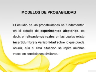 MODELOS DE PROBABILIDAD
El estudio de las probabilidades se fundamentan
en el estudio de experimentos aleatorios, es
decir, en situaciones reales en las cuales existe
incertidumbre y variabilidad sobre lo que pueda
ocurrir, aún si ésta situación se repite muchas
veces en condiciones similares.
 