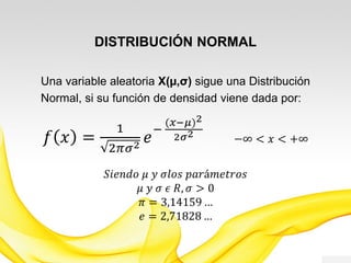 DISTRIBUCIÓN NORMAL
Una variable aleatoria X(µ,σ) sigue una Distribución
Normal, si su función de densidad viene dada por:
𝑓 𝑥 =
1
2𝜋𝜎2
𝑒
−
(𝑥−𝜇)2
2𝜎2
−∞ < 𝑥 < +∞
𝑆𝑖𝑒𝑛𝑑𝑜 𝜇 𝑦 𝜎𝑙𝑜𝑠 𝑝𝑎𝑟á𝑚𝑒𝑡𝑟𝑜𝑠
𝜇 𝑦 𝜎 𝜖 𝑅, 𝜎 > 0
𝜋 = 3,14159 …
𝑒 = 2,71828 …
 
