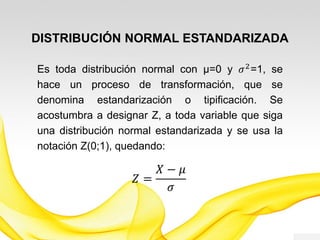 DISTRIBUCIÓN NORMAL ESTANDARIZADA
Es toda distribución normal con µ=0 y 𝜎2
=1, se
hace un proceso de transformación, que se
denomina estandarización o tipificación. Se
acostumbra a designar Z (0;1), a toda variable que
siga una distribución normal estandarizada, siendo:
𝑍 =
𝑋 − 𝜇
𝜎
 