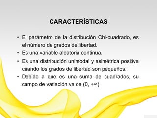 CARACTERÍSTICAS
• El parámetro de la distribución Chi-cuadrado, es
el número de grados de libertad.
• Es una variable aleatoria continua.
• Es una distribución unimodal y asimétrica positiva
cuando los grados de libertad son pequeños.
• Debido a que es una suma de cuadrados, su
campo de variación va de (0, +∞)
 