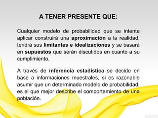A TENER PRESENTE QUE:
Cualquier modelo de probabilidad que se intente
aplicar construirá una aproximación a la realidad,
tendrá sus limitantes e idealizaciones y se basará
en supuestos que requieren de cumplimiento.
A través de inferencia estadística se decide en
base a informaciones muestrales, si es razonable
asumir que un determinado modelo de probabilidad,
es el que mejor describe el comportamiento de una
población.
 