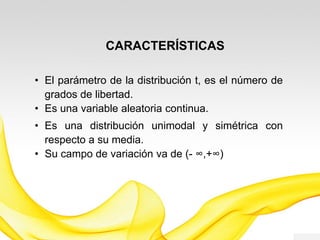 CARACTERÍSTICAS
• El parámetro de la distribución t, es el número de
grados de libertad.
• Es una variable aleatoria continua.
• Es una distribución unimodal y simétrica con
respecto a su media.
• Su campo de variación va de (−∞, +∞)
 