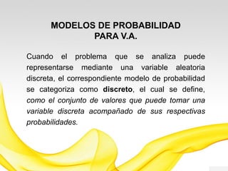 MODELOS DE PROBABILIDAD
PARA V.A.
Cuando el problema que se analiza puede
representarse mediante una variable aleatoria
discreta, el correspondiente modelo de probabilidad
se categoriza como discreto, el cual se define,
como el conjunto de valores que puede tomar una
variable discreta acompañado de sus respectivas
probabilidades.
 