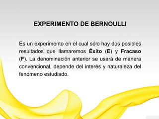EXPERIMENTO DE BERNOULLI
Es un experimento en el cual sólo hay dos
posibles resultados que llamaremos Éxito (E) y
Fracaso (F). La denominación anterior se usará
de manera convencional, depende del interés y
naturaleza del fenómeno estudiado.
 